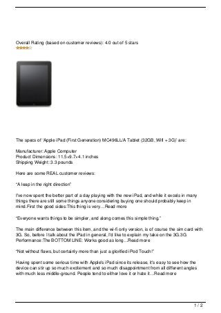 Overall Rating (based on customer reviews): 4.0 out of 5 stars




The specs of ‘Apple iPad (First Generation) MC496LL/A Tablet (32GB, Wifi + 3G)’ are:

Manufacturer: Apple Computer
Product Dimensions: 11.5×9.7×4.1 inches
Shipping Weight: 3.3 pounds

Here are some REAL customer reviews:

“A leap in the right direction”

I've now spent the better part of a day playing with the new iPad, and while it excels in many
things there are still some things anyone considering buying one should probably keep in
mind.First the good sides:This thing is very…Read more

“Everyone wants things to be simpler, and along comes this simple thing.”

The main difference between this item, and the wi-fi only version, is of course the sim card with
3G. So, before I talk about the iPad in general, I'd like to explain my take on the 3G.3G
Performance:The BOTTOM LINE: Works good as long…Read more

“Not without flaws, but certainly more than just a glorified iPod Touch!”

Having spent some serious time with Apple's iPad since its release, it's easy to see how the
device can stir up so much excitement and so much disappointment from all different angles
with much less middle-ground. People tend to either love it or hate it…Read more




                                                                                            1/2
 