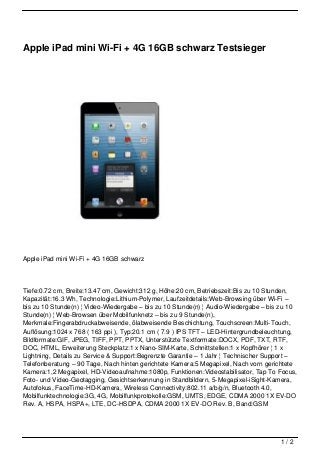 Apple iPad mini Wi-Fi + 4G 16GB schwarz Testsieger




Apple iPad mini Wi-Fi + 4G 16GB schwarz




Tiefe:0.72 cm, Breite:13.47 cm, Gewicht:312 g, Höhe:20 cm, Betriebszeit:Bis zu 10 Stunden,
Kapazität:16.3 Wh, Technologie:Lithium-Polymer, Laufzeitdetails:Web-Browsing über Wi-Fi –
bis zu 10 Stunde(n) ¦ Video-Wiedergabe – bis zu 10 Stunde(n) ¦ Audio-Wiedergabe – bis zu 10
Stunde(n) ¦ Web-Browsen über Mobilfunknetz – bis zu 9 Stunde(n),
Merkmale:Fingerabdruckabweisende, ölabweisende Beschichtung, Touchscreen:Multi-Touch,
Auflösung:1024 x 768 ( 163 ppi ), Typ:20.1 cm ( 7.9 ) IPS TFT – LED-Hintergrundbeleuchtung,
Bildformate:GIF, JPEG, TIFF, PPT, PPTX, Unterstützte Textformate:DOCX, PDF, TXT, RTF,
DOC, HTML, Erweiterung Steckplatz:1 x Nano-SIM-Karte, Schnittstellen:1 x Kopfhörer ¦ 1 x
Lightning, Details zu Service & Support:Begrenzte Garantie – 1 Jahr ¦ Technischer Support –
Telefonberatung – 90 Tage, Nach hinten gerichtete Kamera:5 Megapixel, Nach vorn gerichtete
Kamera:1,2 Megapixel, HD-Videoaufnahme:1080p, Funktionen:Videostabilisator, Tap To Focus,
Foto- und Video-Geotagging, Gesichtserkennung in Standbildern, 5-Megapixel-iSight-Kamera,
Autofokus, FaceTime-HD-Kamera, Wireless Connectivity:802.11 a/b/g/n, Bluetooth 4.0,
Mobilfunktechnologie:3G, 4G, Mobilfunkprotokolle:GSM, UMTS, EDGE, CDMA 2000 1X EV-DO
Rev. A, HSPA, HSPA+, LTE, DC-HSDPA, CDMA 2000 1X EV-DO Rev. B, Band:GSM




                                                                                     1/2
 