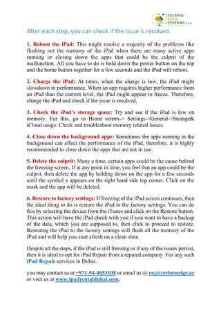 After each step, you can check if the issue is resolved.
1. Reboot the iPad: This might resolve a majority of the problems like
flushing out the memory of the iPad when there are many active apps
running or closing down the apps that could be the culprit of the
malfunction. All you have to do is hold down the power button on the top
and the home button together for a few seconds and the iPad will reboot.
2. Charge the iPad: At times, when the charge is low, the iPad might
slowdown in performance. When an app requires higher performance from
an iPad than the current level, the iPad might appear to freeze. Therefore,
charge the iPad and check if the issue is resolved.
3. Check the iPad’s storage space: Try and see if the iPad is low on
memory. For this, go to Home screen-> Settings->General->Storage&
iCloud usage. Check and troubleshoot memory related issues.
4. Close down the background apps: Sometimes the apps running in the
background can affect the performance of the iPad, therefore, it is highly
recommended to close down the apps that are not in use.
5. Delete the culprit: Many a time, certain apps could be the cause behind
the freezing screen. If at any point in time, you feel that an app could be the
culprit, then delete the app by holding down on the app for a few seconds
until the symbol x appears on the right hand side top corner. Click on the
mark and the app will be deleted.
6. Restore to factory settings: If freezing of the iPad screen continues, then
the ideal thing to do is restore the iPad to the factory settings. You can do
this by selecting the device from the iTunes and click on the Restore button.
This action will have the iPad check with you if you want to have a backup
of the data, which you are supposed to, then click to proceed to restore.
Restoring the iPad to the factory settings will flush all the memory of the
iPad and will help you start afresh on a clean slate.
Despite all the steps, if the iPad is still freezing or if any of the issues persist,
then it is ideal to opt for iPad Repair from a reputed company. For any such
iPad Repair services in Dubai.
you may contact us at +971-54-4653108 or email us @ raj@technoedge.ae
or visit us at www.ipadrentaldubai.com.
 