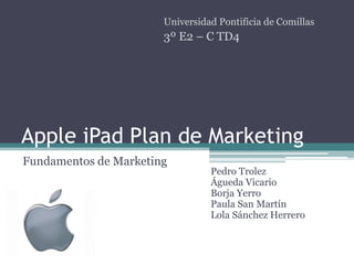 Universidad Pontificia de Comillas
                       3º E2 – C TD4




Apple iPad Plan de Marketing
Fundamentos de Marketing
                                 Pedro Trolez
                                 Águeda Vicario
                                 Borja Yerro
                                 Paula San Martín
                                 Lola Sánchez Herrero
 