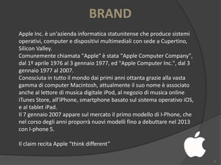 BRAND
Apple Inc. è un'azienda informatica statunitense che produce sistemi
operativi, computer e dispositivi multimediali con sede a Cupertino,
Silicon Valley.
Comunemente chiamata "Apple" è stata "Apple Computer Company",
dal 1º aprile 1976 al 3 gennaio 1977, ed "Apple Computer Inc.", dal 3
gennaio 1977 al 2007.
Conosciuta in tutto il mondo dai primi anni ottanta grazie alla vasta
gamma di computer Macintosh, attualmente il suo nome è associato
anche al lettore di musica digitale iPod, al negozio di musica online
iTunes Store, all'iPhone, smartphone basato sul sistema operativo iOS,
e al tablet iPad.
Il 7 gennaio 2007 appare sul mercato il primo modello di I-Phone, che
nel corso degli anni proporrà nuovi modelli fino a debuttare nel 2013
con I-phone 5.
Il claim recita Apple “think different”
3

 