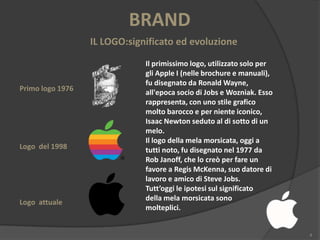 BRAND
IL LOGO:significato ed evoluzione

Primo logo 1976

Logo del 1998

Logo attuale

Il primissimo logo, utilizzato solo per
gli Apple I (nelle brochure e manuali),
fu disegnato da Ronald Wayne,
all'epoca socio di Jobs e Wozniak. Esso
rappresenta, con uno stile grafico
molto barocco e per niente iconico,
Isaac Newton seduto al di sotto di un
melo.
Il logo della mela morsicata, oggi a
tutti noto, fu disegnato nel 1977 da
Rob Janoff, che lo creò per fare un
favore a Regis McKenna, suo datore di
lavoro e amico di Steve Jobs.
Tutt’oggi le ipotesi sul significato
della mela morsicata sono
molteplici.

4

 