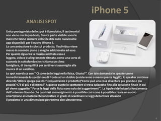 iPhone 5
ANALISI SPOT
Unico protagonista dello spot è il prodotto, il testimonial
non viene mai inquadrato, l’unica parte visibile sono le
mani che fanno scorrere veloci le dita sulle nuovissime
app disponibili per il nuovo iPhone 5.
La concentrazione è solo sul prodotto, l’individuo viene
messo in secondo piano o meglio addizionato ad esso.
Per quanto riguarda la musica adottata essa è
leggera, veloce e allegramente ritmata, come una sorta di
suoneria in sottofondo che richiama un clima
famigliare, di tranquillità per certi versi assomiglia alla
musica di un carrillon.
Lo spot esordisce con “ Ci sono delle leggi nella fisica, Giusto?”. Con tale domanda lo speaker pone
immediatamente lo spettatore di fronte ad un dubbio (esisteranno o meno queste leggi?); lo speaker continua
dicendo “Allora spiega questo!” (inquadrando il prodotto)“Come può una cosa diventare più grande e più
piccola? C’è di più e di meno!” A questo punto lo spettatore si trova spiazzato fino alla soluzione finale in cui
gli viene suggerito “ Forse le leggi della fisica sono solo dei suggerimenti”. La Apple ridefinisce la fondamenta
dell’universo dicendo che qualsiasi sconvolgimento è possibile così come è possibile creare un nuovo
smartphone assolutamente innovativo in grado di scardinare le leggi della fisica situando
il prodotto in una dimensione potremmo dire ultraterrena.

6

 