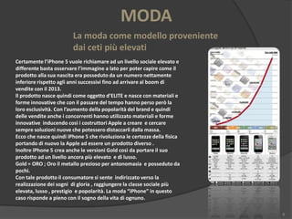 MODA
La moda come modello proveniente
dai ceti più elevati
Certamente l’iPhone 5 vuole richiamare ad un livello sociale elevato e
differente basta osservare l’immagine a lato per poter capire come il
prodotto alla sua nascita era posseduto da un numero nettamente
inferiore rispetto agli anni successivi fino ad arrivare al boom di
vendite con il 2013.
Il prodotto nasce quindi come oggetto d’ELITE e nasce con materiali e
forme innovative che con il passare del tempo hanno perso però la
loro esclusività. Con l’aumento della popolarità del brand e quindi
delle vendite anche i concorrenti hanno utilizzato materiali e forme
innovative inducendo così i costruttori Apple a creare e cercare
sempre soluzioni nuove che potessero distaccarli dalla massa.
Ecco che nasce quindi iPhone 5 che rivoluziona le certezze della fisica
portando di nuovo la Apple ad essere un prodotto diverso .
Inoltre iPhone 5 crea anche le versioni Gold così da portare il suo
prodotto ad un livello ancora più elevato e di lusso.
Gold = ORO ; Oro il metallo prezioso per antonomasia e posseduto da
pochi.
Con tale prodotto il consumatore si sente indirizzato verso la
realizzazione dei sogni di gloria , raggiungere la classe sociale più
elevata, lusso , prestigio e popolarità. La moda “iPhone” in questo
caso risponde a pieno con il sogno della vita di ognuno.
8

 