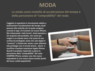 MODA
La moda come modello di accelerazione del tempo e
della percezione di “comprabilità” del reale.
L’oggetto in questione è sicuramente adatto a
testimoniare l’accelerazione del tempo, basti
pensare alla velocità con la quale vengono
caricate le app e le funzioni sul nuovo iPhone.
Ma tralasciando i dati tecnici ; basti pensare a
chi acquista tale prodotto, che come per
magia in un istante entra a far parte di una
cerchia di privilegiati, tanto che solo Apple ti
“conosce” e chiama per nome; e per ottenere
tale privilegio non è servito lavoro , sforzo o
sacrificio è bastato acquistare Apple iPhone.
Quindi il prodotto rispecchia a pieno la
percezione della “comprabilità” del reale.
COMPRO iPhone compro una vita nuova
inquadrata in una nuova classe sociale quella
del lusso e della popolarità!

9

 