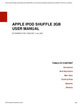 APPLE IPOD SHUFFLE 2GB
USER MANUAL
ZLTVGMLBKH | PDF | 359.49 KB | 11 Jan, 2016
TABLE OF CONTENT
Introduction
Brief Description
Main Topic
Technical Note
Appendix
Glossary
Save this Book to Read apple ipod shuffle 2gb user manual PDF eBook at our Online Library. Get apple ipod shuffle 2gb user manual PDF file for free from our online library
PDF file: apple ipod shuffle 2gb user manual Page: 1
 