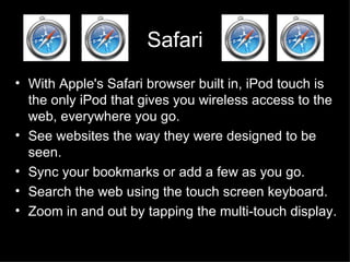 Safari With Apple's Safari browser built in, iPod touch is the only iPod that gives you wireless access to the web, everywhere you go.  See websites the way they were designed to be seen.  Sync your bookmarks or add a few as you go.  Search the web using the touch screen keyboard.  Zoom in and out by tapping the multi-touch display.  