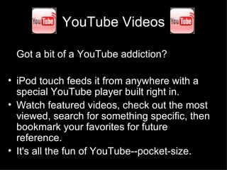 YouTube Videos Got a bit of a YouTube addiction?  iPod touch feeds it from anywhere with a special YouTube player built right in.  Watch featured videos, check out the most viewed, search for something specific, then bookmark your favorites for future reference.  It's all the fun of YouTube--pocket-size.  