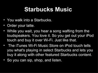 Starbucks Music   You walk into a Starbucks.  Order your latte.  While you wait, you hear a song wafting from the loudspeakers. You love it. So you get out your iPod touch and buy it over Wi-Fi. Just like that. The iTunes Wi-Fi Music Store on iPod touch tells you what's playing in select Starbucks and lets you buy it along with other featured Starbucks content.  So you can sip, shop, and listen.  