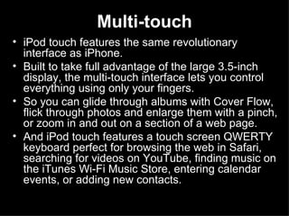 Multi-touch iPod touch features the same revolutionary interface as iPhone.  Built to take full advantage of the large 3.5-inch display, the multi-touch interface lets you control everything using only your fingers.  So you can glide through albums with Cover Flow, flick through photos and enlarge them with a pinch, or zoom in and out on a section of a web page.  And iPod touch features a touch screen QWERTY keyboard perfect for browsing the web in Safari, searching for videos on YouTube, finding music on the iTunes Wi-Fi Music Store, entering calendar events, or adding new contacts. 