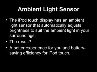 Ambient Light Sensor The iPod touch display has an ambient light sensor that automatically adjusts brightness to suit the ambient light in your surroundings.  The result?  A better experience for you and battery-saving efficiency for iPod touch.  
