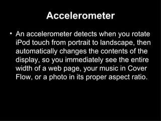 Accelerometer An accelerometer detects when you rotate iPod touch from portrait to landscape, then automatically changes the contents of the display, so you immediately see the entire width of a web page, your music in Cover Flow, or a photo in its proper aspect ratio.  