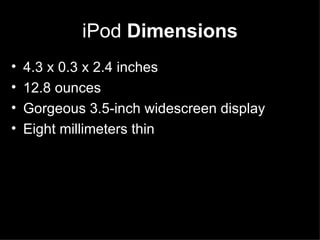 iPod  Dimensions 4.3 x 0.3 x 2.4 inches  12.8 ounces  Gorgeous 3.5-inch widescreen display  Eight millimeters thin 