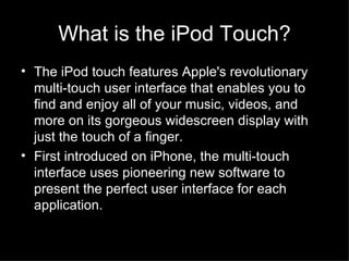 What is the iPod Touch? The iPod touch features Apple's revolutionary multi-touch user interface that enables you to find and enjoy all of your music, videos, and more on its gorgeous widescreen display with just the touch of a finger.  First introduced on iPhone, the multi-touch interface uses pioneering new software to present the perfect user interface for each application.  