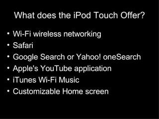 What does the iPod Touch Offer? Wi-Fi wireless networking Safari Google Search or Yahoo! oneSearch Apple's YouTube application iTunes Wi-Fi Music Customizable Home screen 