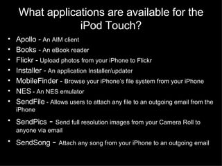 What applications are available for the iPod Touch? Apollo -  An AIM client Books -  An eBook reader Flickr -  Upload photos from your iPhone to Flickr Installer -  An application Installer/updater MobileFinder -  Browse your iPhone’s file system from your iPhone  NES  - An NES emulator SendFile  - Allows users to attach any file to an outgoing email from the iPhone SendPics  -  Send full resolution images from your Camera Roll to anyone via email SendSong  -  Attach any song from your iPhone to an outgoing email 