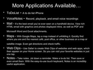 More Applications Available… ToDoList  -  A to do list iPhone VoiceNotes  -  Record, playback, and email voice recordings Mail -  It’s the best email you’ve ever seen on a handheld device. View rich HTML email with graphics and photos displayed inline, as well as PDF and Microsoft Word and Excel attachments.   Maps -  With Google Maps, tap a map instead of unfolding it. Quickly find where you are and the nearest café, post office, or other business on a map or satellite image. Even get directions and check traffic.   Web Clips -  Use Safari to create Web Clips of websites and web apps, which then appear on your Home screen. So you can visit your favorite websites in just one tap.  Notes -  Take notes. Jot down a reminder. Make a to-do list. Then save or even email them. WIth the easy-to-use touch keyboard, Notes is an incredibly useful application.  