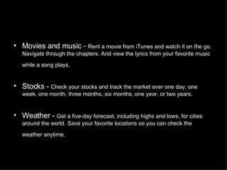 Movies and music -  Rent a movie from iTunes and watch it on the go. Navigate through the chapters. And view the lyrics from your favorite music while a song plays.   Stocks -  Check your stocks and track the market over one day, one week, one month, three months, six months, one year, or two years.  Weather -  Get a five-day forecast, including highs and lows, for cities around the world. Save your favorite locations so you can check the weather anytime.   