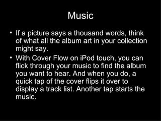 Music If a picture says a thousand words, think of what all the album art in your collection might say.  With Cover Flow on iPod touch, you can flick through your music to find the album you want to hear. And when you do, a quick tap of the cover flips it over to display a track list. Another tap starts the music.  