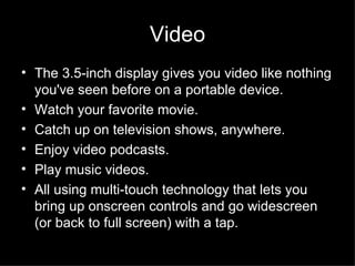 Video The 3.5-inch display gives you video like nothing you've seen before on a portable device.  Watch your favorite movie.  Catch up on television shows, anywhere.  Enjoy video podcasts.  Play music videos.  All using multi-touch technology that lets you bring up onscreen controls and go widescreen (or back to full screen) with a tap.  