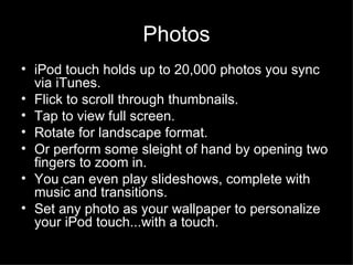 Photos iPod touch holds up to 20,000 photos you sync via iTunes.  Flick to scroll through thumbnails.  Tap to view full screen.  Rotate for landscape format.  Or perform some sleight of hand by opening two fingers to zoom in.  You can even play slideshows, complete with music and transitions.  Set any photo as your wallpaper to personalize your iPod touch...with a touch.  