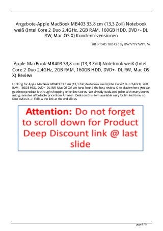 Angebote-Apple MacBook MB403 33,8 cm (13,3 Zoll) Notebook
weiß (Intel Core 2 Duo 2,4GHz, 2GB RAM, 160GB HDD, DVD+- DL
RW, Mac OS X)-Kundenrezensionen
2013-10-05 18:04:26 By B*e*s*t V*a*l*u*e
Apple MacBook MB403 33,8 cm (13,3 Zoll) Notebook weiß (Intel
Core 2 Duo 2,4GHz, 2GB RAM, 160GB HDD, DVD+- DL RW, Mac OS
X) Review
Looking for Apple MacBook MB403 33,8 cm (13,3 Zoll) Notebook weiß (Intel Core 2 Duo 2,4GHz, 2GB
RAM, 160GB HDD, DVD+- DL RW, Mac OS X)? We have found the best review. One place where you can
get these product is through shopping on online stores. We already evaluated price with many stores
and guarantee affordable price from Amazon. Deals on this item available only for limited time, so
Don't Miss it...!! Follow the link at the end slides.
page 1 / 5
 