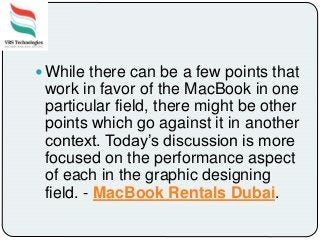  While there can be a few points that
work in favor of the MacBook in one
particular field, there might be other
points which go against it in another
context. Today’s discussion is more
focused on the performance aspect
of each in the graphic designing
field. - MacBook Rentals Dubai.
 
