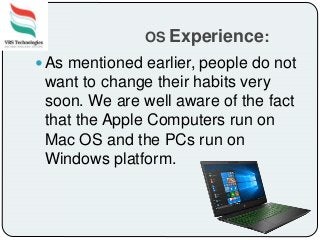 OS Experience:
 As mentioned earlier, people do not
want to change their habits very
soon. We are well aware of the fact
that the Apple Computers run on
Mac OS and the PCs run on
Windows platform.
 