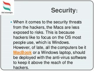 Security:
 When it comes to the security threats
from the hackers, the Macs are less
exposed to risks. This is because
hackers like to focus on the OS most
people use, which is Windows.
However, of late, all the computers be it
MacBook or a Windows laptop, should
be deployed with the anti-virus software
to keep it above the reach of the
hackers.
 
