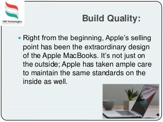 Build Quality:
 Right from the beginning, Apple’s selling
point has been the extraordinary design
of the Apple MacBooks. It’s not just on
the outside; Apple has taken ample care
to maintain the same standards on the
inside as well.
 