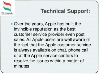 Technical Support:
 Over the years, Apple has built the
invincible reputation as the best
customer service provider even post
sales. All Apple users are well aware of
the fact that the Apple customer service
is always available on chat, phone call
or at the Apple service centers to
resolve the issues within a matter of
minutes.
 