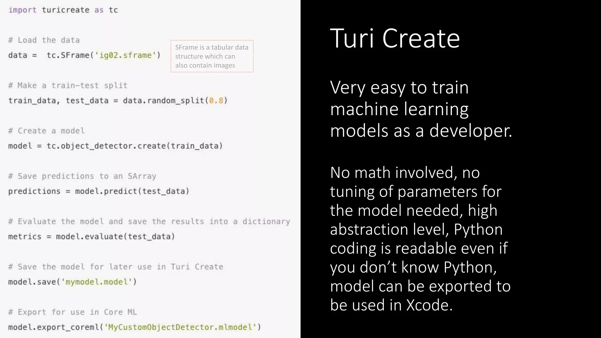 Turi Create
Very easy to train
machine learning
models as a developer.
No math involved, no
tuning of parameters for
the model needed, high
abstraction level, Python
coding is readable even if
you don’t know Python,
model can be exported to
be used in Xcode.
SFrame is a tabular data
structure which can
also contain images
 