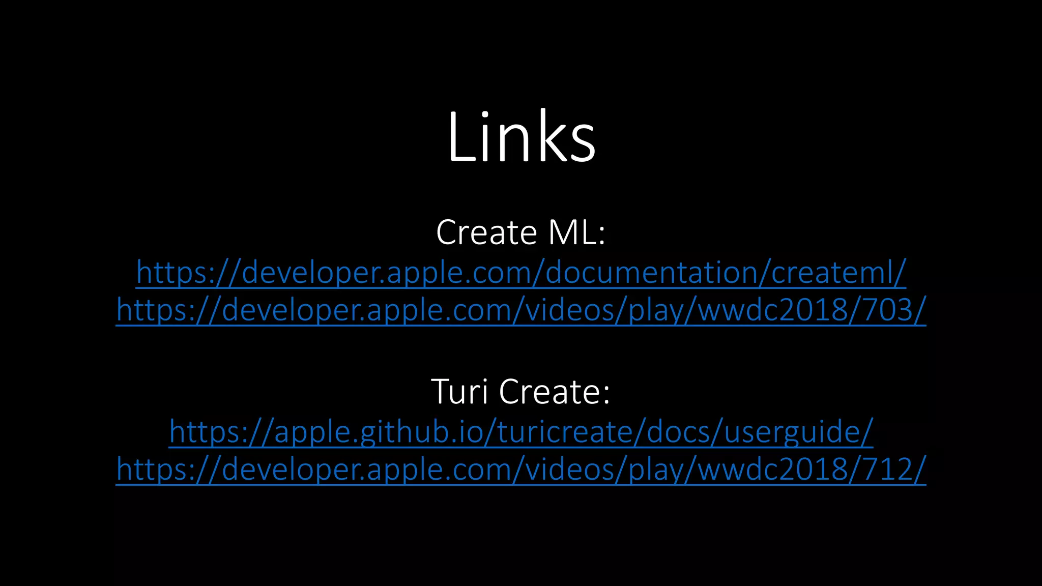 Links
Create ML:
https://developer.apple.com/documentation/createml/
https://developer.apple.com/videos/play/wwdc2018/703/
Turi Create:
https://apple.github.io/turicreate/docs/userguide/
https://developer.apple.com/videos/play/wwdc2018/712/
 