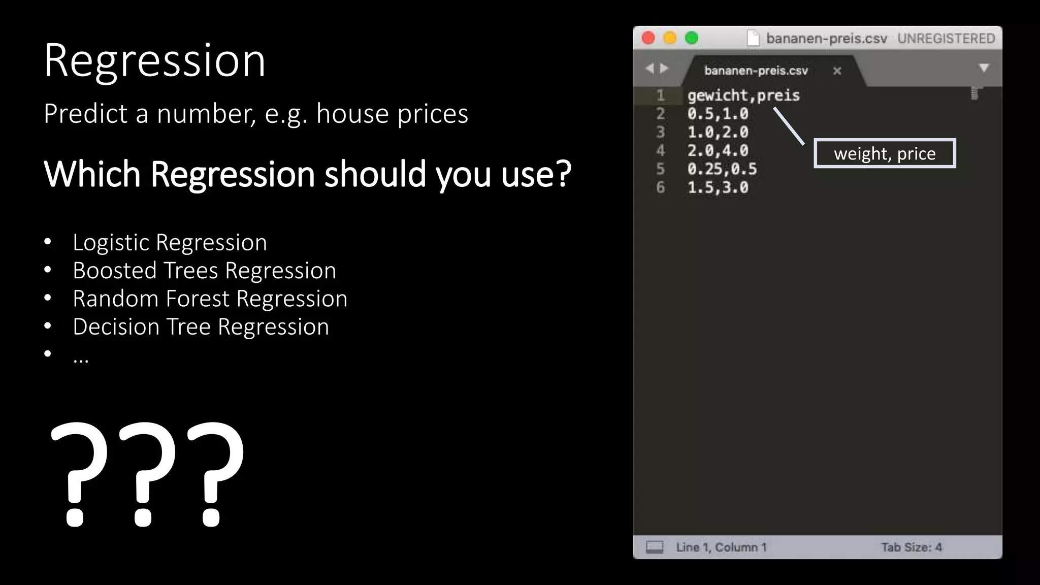 Regression
Predict a number, e.g. house prices
Which Regression should you use?
• Logistic Regression
• Boosted Trees Regression
• Random Forest Regression
• Decision Tree Regression
• …
???
weight, price
 