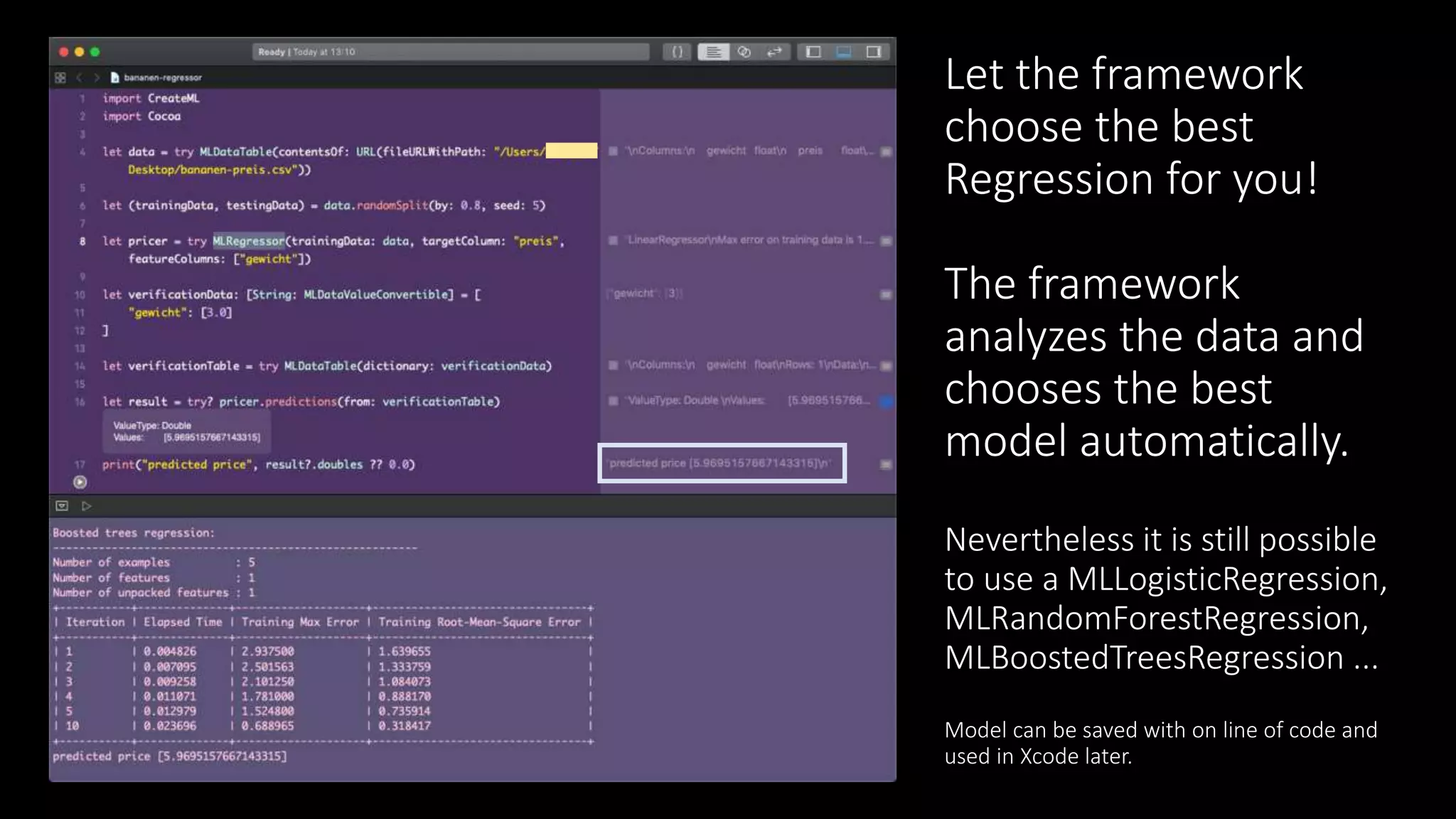 Let the framework
choose the best
Regression for you!
The framework
analyzes the data and
chooses the best
model automatically.
Nevertheless it is still possible
to use a MLLogisticRegression,
MLRandomForestRegression,
MLBoostedTreesRegression ...
Model can be saved with on line of code and
used in Xcode later.
 