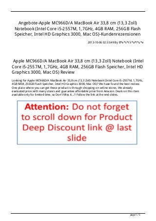 Angebote-Apple MC966D/A MacBook Air 33,8 cm (13,3 Zoll)
Notebook (Intel Core i5-2557M, 1,7GHz, 4GB RAM, 256GB Flash
Speicher, Intel HD Graphics 3000, Mac OS)-Kundenrezensionen
2013-10-06 02:33:49 By B*e*s*t V*a*l*u*e
Apple MC966D/A MacBook Air 33,8 cm (13,3 Zoll) Notebook (Intel
Core i5-2557M, 1,7GHz, 4GB RAM, 256GB Flash Speicher, Intel HD
Graphics 3000, Mac OS) Review
Looking for Apple MC966D/A MacBook Air 33,8 cm (13,3 Zoll) Notebook (Intel Core i5-2557M, 1,7GHz,
4GB RAM, 256GB Flash Speicher, Intel HD Graphics 3000, Mac OS)? We have found the best review.
One place where you can get these product is through shopping on online stores. We already
evaluated price with many stores and guarantee affordable price from Amazon. Deals on this item
available only for limited time, so Don't Miss it...!! Follow the link at the end slides.
page 1 / 5
 