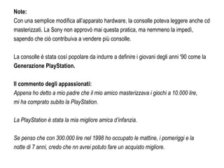 Note:   Con una semplice modifica all’apparato hardware, la consolle poteva leggere anche cd  masterizzati. La Sony non approvò mai questa pratica, ma nemmeno la impedì,  sapendo che ciò contribuiva a vendere più consolle. La consolle è stata così popolare da indurre a definire i giovani degli anni '90 come la  Generazione PlayStation. Il commento degli appassionati: Appena ho detto a mio padre che il mio amico masterizzava i giochi a 10.000 lire,  mi ha comprato subito la PlayStation. La PlayStation è stata la mia migliore amica d’infanzia. Se penso che con 300.000 lire nel 1998 ho occupato le mattine, i pomeriggi e la  notte di 7 anni, credo che nn avrei potuto fare un acquisto migliore. 