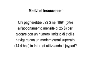 Motivi di insuccesso: Chi pagherebbe 599 $ nel 1994 (oltre all’abbonamento mensile di 25 $) per  giocare con un numero limitato di titoli e  navigare con un modem ormai superato  (14.4 bps) in Internet utilizzando il joypad? 
