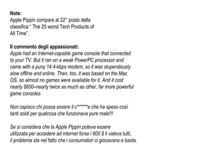 Note: Apple Pippin compare al 22° posto della  classifica “ The 25 worst Tech Products of  All Time”.  Il commento degli appassionati: Apple had an Internet-capable game console that connected  to your TV. But it ran on a weak PowerPC processor and  came with a puny 14.4-kbps modem, so it was stupendously  slow offline and online. Then, too, it was based on the Mac  OS, so almost no games were available for it. And it cost  nearly $600–nearly twice as much as other, far more powerful  game consoles Non capisco chi possa essere il c******e che ha speso così tanti soldi per qualcosa che funzionava pure male!!! Se si considera che la Apple Pippin poteva essere utilizzata per accedere ad internet forse i 600 $ li valeva tutti,  il problema sta nel fatto che i consumatori ci giocavano e basta. 