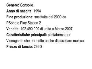 Genere:  Consolle  Anno di nascita:  1994 Fine produzione:  sostituita dal 2000 da  PSone e Play Station 2 Vendite:  102.490.000 di unità a Marzo 2007 Caratteristiche principali:  piattaforma per  Videogame che permette anche di ascoltare musica Prezzo di lancio:  299 $ 