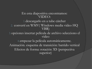 En esta diapositiva encontramos:
                        VIDEO:
            1. descargarlo en a tube cátcher
  2. convertí en WMV( Windows media video HQ
                           VBR)
3. opciones insertar película de archivo selecciono el
                           video
       4. empezar la película automáticamente.
Animación. esquema de transición: barrido vertical
     Efectos de forma: rotación 3D (perspectiva
                         superior)
 