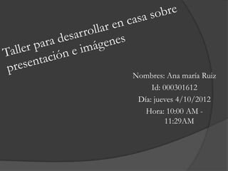 Nombres: Ana maría Ruiz
     Id: 000301612
 Día: jueves 4/10/2012
   Hora: 10:00 AM -
          11:29AM
 