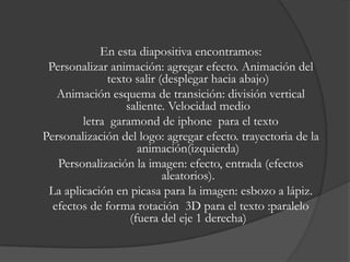 En esta diapositiva encontramos:
 Personalizar animación: agregar efecto. Animación del
             texto salir (desplegar hacia abajo)
   Animación esquema de transición: división vertical
                 saliente. Velocidad medio
        letra garamond de iphone para el texto
Personalización del logo: agregar efecto. trayectoria de la
                    animación(izquierda)
   Personalización la imagen: efecto, entrada (efectos
                          aleatorios).
 La aplicación en picasa para la imagen: esbozo a lápiz.
  efectos de forma rotación 3D para el texto :paralelo
                  (fuera del eje 1 derecha)
 