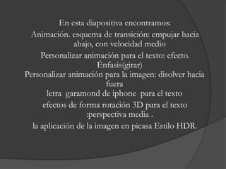 En esta diapositiva encontramos:
 Animación. esquema de transición: empujar hacia
               abajo, con velocidad medio
     Personalizar animación para el texto: efecto.
                       Énfasis(girar)
Personalizar animación para la imagen: disolver hacia
                         fuera
       letra garamond de iphone para el texto
      efectos de forma rotación 3D para el texto
                   :perspectiva media .
  la aplicación de la imagen en picasa Estilo HDR.
 