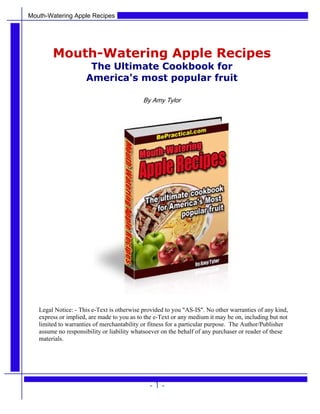 Mouth-Watering Apple Recipes
Mouth-Watering Apple Recipes
The Ultimate Cookbook for
America's most popular fruit
By Amy Tylor
Legal Notice: - This e-Text is otherwise provided to you "AS-IS". No other warranties of any kind,
express or implied, are made to you as to the e-Text or any medium it may be on, including but not
limited to warranties of merchantability or fitness for a particular purpose. The Author/Publisher
assume no responsibility or liability whatsoever on the behalf of any purchaser or reader of these
materials.
- 1 -
 