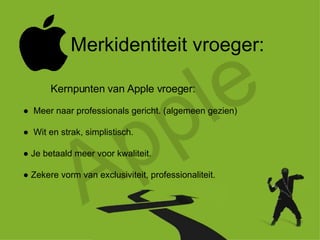Apple Merkidentiteit vroeger: ●  Meer naar professionals gericht. (algemeen gezien) ●  Wit en strak, simplistisch. ●  Je betaald meer voor kwaliteit. ●  Zekere vorm van exclusiviteit, professionaliteit. Kernpunten van Apple vroeger: 