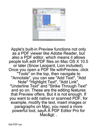 Apple's built-in Preview functions not only
  as a PDF viewer like Adobe Reader, but
  also a PDF editor, which means it allows
people toÂ edit PDF files on Mac OS X 10.5
   or later (Snow Leopard, Lion included).
Once you open a PDF file withPreview, click
     "Tools" on the top, then navigate to
 "Annotate", you can see "Add Text", "Add
      Note" "Highlight Text", "Add Link",
"Underline Text" and "Strike Through Text"
 and so on. These are the editing features
 that Preview offers. But it is not enough. If
you want to edit native or scanned PDF, for
 example, modify the text, insert images or
   paragraphs on Mac, you need a more
  powerful tool, sayÂ Â PDF Editor Pro for
                  Mac&gt; .

Edit PDF osx
 