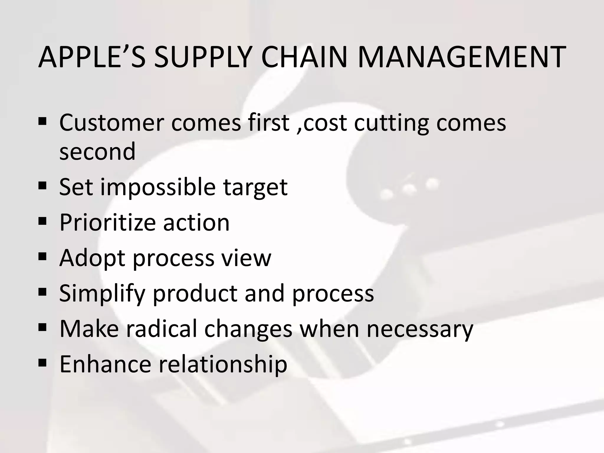 APPLE’S SUPPLY CHAIN MANAGEMENT
Customer comes first ,cost cutting comes
second
Set impossible target
Prioritize action
Adopt process view
Simplify product and process
Make radical changes when necessary
Enhance relationship