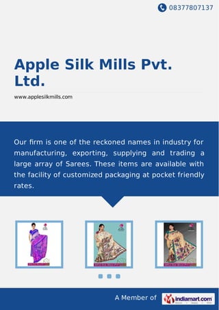 08377807137
A Member of
Apple Silk Mills Pvt.
Ltd.
www.applesilkmills.com
Our ﬁrm is one of the reckoned names in industry for
manufacturing, exporting, supplying and trading a
large array of Sarees. These items are available with
the facility of customized packaging at pocket friendly
rates.
 