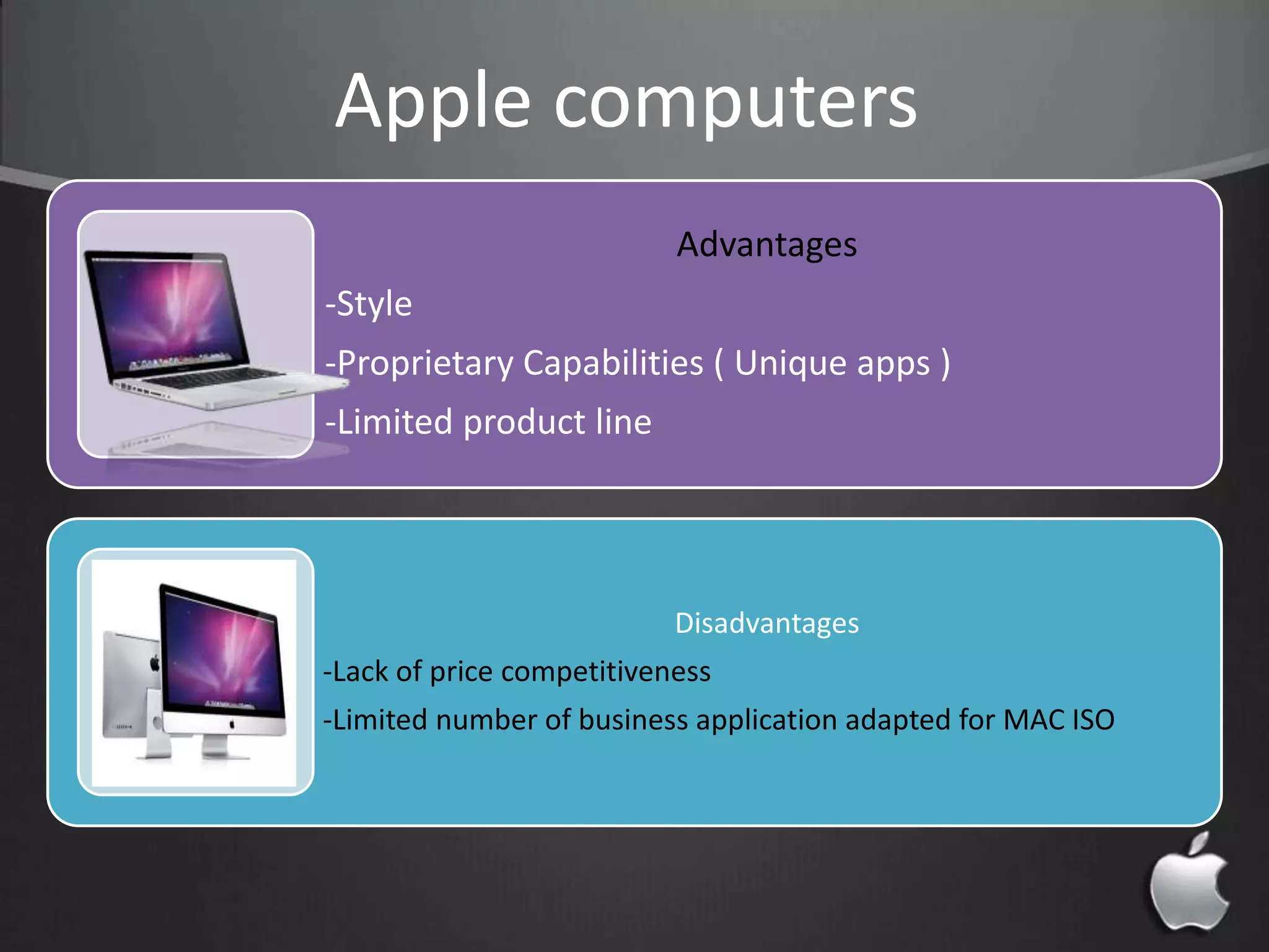 Advantages
-Style
-Proprietary Capabilities ( Unique apps )
-Limited product line
Disadvantages
-Lack of price competitiveness
-Limited number of business application adapted for MAC ISO
Apple computers
 